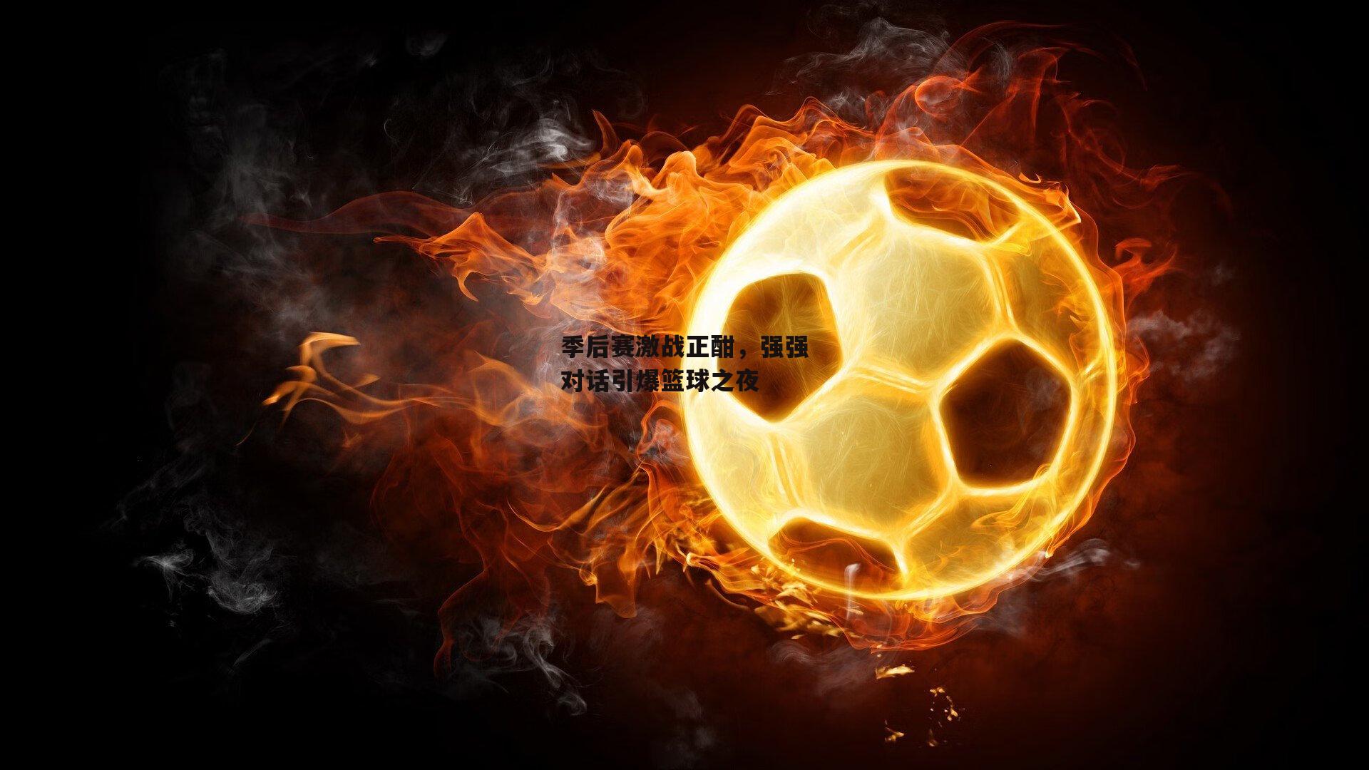 季后赛激战正酣，强强对话引爆篮球之夜